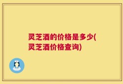 灵芝酒的价格是多少(灵芝酒价格查询)