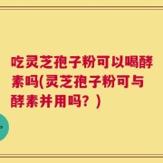 吃灵芝孢子粉可以喝酵素吗(灵芝孢子粉可与酵素并用吗？)