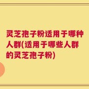 灵芝孢子粉适用于哪种人群(适用于哪些人群的灵芝孢子粉)