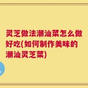 灵芝做法潮汕菜怎么做好吃(如何制作美味的潮汕灵芝菜)