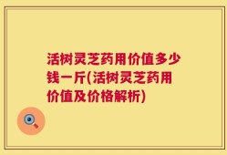 活树灵芝药用价值多少钱一斤(活树灵芝药用价值及价格解析)
