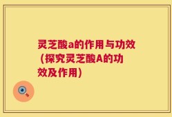 灵芝酸a的作用与功效 (探究灵芝酸A的功效及作用)