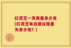红灵芝一天用量多少克(红灵芝每日建议用量为多少克？)