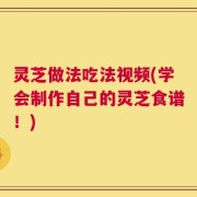 灵芝做法吃法视频(学会制作自己的灵芝食谱！)