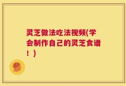 灵芝做法吃法视频(学会制作自己的灵芝食谱！)