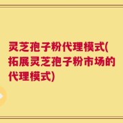 灵芝孢子粉代理模式(拓展灵芝孢子粉市场的代理模式)