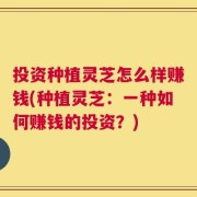 投资种植灵芝怎么样赚钱(种植灵芝：一种如何赚钱的投资？)