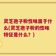 灵芝孢子粉性味属于什么(灵芝孢子粉的性味特征是什么？)