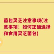 菌包灵芝注意事项(注意事项：如何正确选择和食用灵芝菌包)