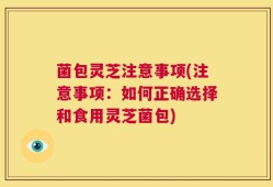 菌包灵芝注意事项(注意事项：如何正确选择和食用灵芝菌包)