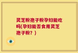 灵芝粉孢子粉孕妇能吃吗(孕妇能否食用灵芝孢子粉？)