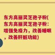 东方高丽灵芝孢子粉(东方高丽灵芝孢子粉：增强免疫力，改善睡眠，改善肝脏功能)