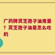 广药牌灵芝孢子油用量？灵芝孢子油是怎么吃的