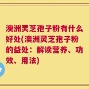 澳洲灵芝孢子粉有什么好处(澳洲灵芝孢子粉的益处：解读营养、功效、用法)