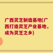 广西灵芝制造基地(广西打造灵芝产业基地，成为灵芝之乡)