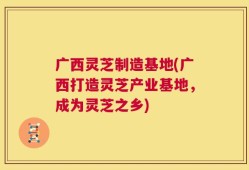 广西灵芝制造基地(广西打造灵芝产业基地，成为灵芝之乡)