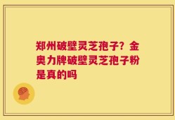 郑州破壁灵芝孢子？金奥力牌破壁灵芝孢子粉是真的吗