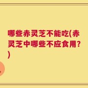 哪些赤灵芝不能吃(赤灵芝中哪些不应食用？)