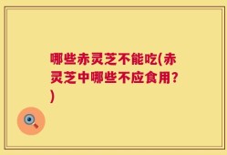 哪些赤灵芝不能吃(赤灵芝中哪些不应食用？)