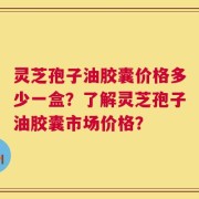 灵芝孢子油胶囊价格多少一盒？了解灵芝孢子油胶囊市场价格？