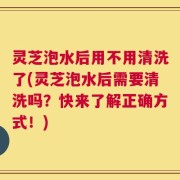 灵芝泡水后用不用清洗了(灵芝泡水后需要清洗吗？快来了解正确方式！)