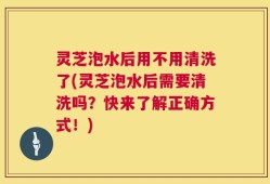 灵芝泡水后用不用清洗了(灵芝泡水后需要清洗吗？快来了解正确方式！)
