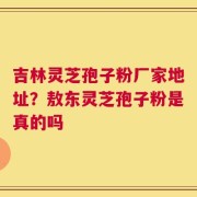 吉林灵芝孢子粉厂家地址？敖东灵芝孢子粉是真的吗