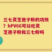 三七灵芝孢子粉的功效？hPV66可以吃灵芝孢子粉和三七粉吗