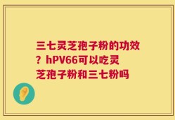 三七灵芝孢子粉的功效？hPV66可以吃灵芝孢子粉和三七粉吗