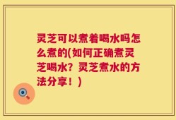 灵芝可以煮着喝水吗怎么煮的(如何正确煮灵芝喝水？灵芝煮水的方法分享！)
