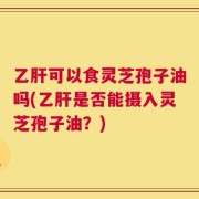 乙肝可以食灵芝孢子油吗(乙肝是否能摄入灵芝孢子油？)
