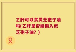 乙肝可以食灵芝孢子油吗(乙肝是否能摄入灵芝孢子油？)