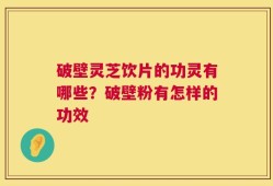 破壁灵芝饮片的功灵有哪些？破壁粉有怎样的功效