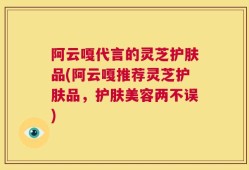 阿云嘎代言的灵芝护肤品(阿云嘎推荐灵芝护肤品，护肤美容两不误)