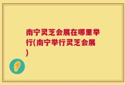 南宁灵芝会展在哪里举行(南宁举行灵芝会展)