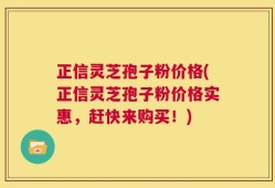 正信灵芝孢子粉价格(正信灵芝孢子粉价格实惠，赶快来购买！)