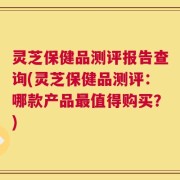 灵芝保健品测评报告查询(灵芝保健品测评：哪款产品最值得购买？)