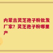 内蒙古灵芝孢子粉批发厂家？灵芝孢子粉哪里产