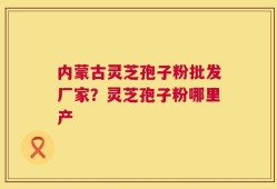 内蒙古灵芝孢子粉批发厂家？灵芝孢子粉哪里产