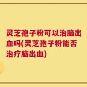 灵芝孢子粉可以治脑出血吗(灵芝孢子粉能否治疗脑出血)