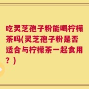 吃灵芝孢子粉能喝柠檬茶吗(灵芝孢子粉是否适合与柠檬茶一起食用？)
