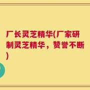 厂长灵芝精华(厂家研制灵芝精华，赞誉不断)