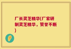 厂长灵芝精华(厂家研制灵芝精华，赞誉不断)