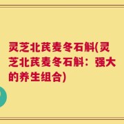 灵芝北芪麦冬石斛(灵芝北芪麦冬石斛：强大的养生组合)