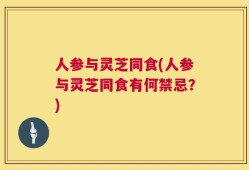 人参与灵芝同食(人参与灵芝同食有何禁忌？)