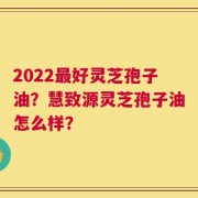 2022最好灵芝孢子油？慧致源灵芝孢子油怎么样？