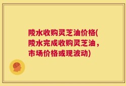 陵水收购灵芝油价格(陵水完成收购灵芝油，市场价格或现波动)