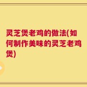 灵芝煲老鸡的做法(如何制作美味的灵芝老鸡煲)