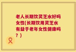 老人长期饮灵芝水好吗女性(长期饮用灵芝水有益于老年女性健康吗？)
