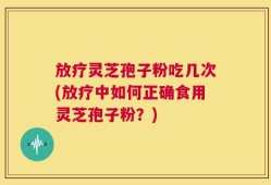 放疗灵芝孢子粉吃几次(放疗中如何正确食用灵芝孢子粉？)